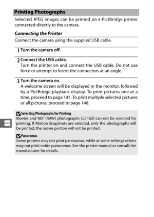 Page 168146
Q
Selected JPEG images can be printed on a PictBridge printer
connected directly to the camera.
Connecting the Printer
Connect the camera using the supplied USB cable.
1Turn the camera off.
2Connect the USB cable.
Turn the printer on and connect the USB cable. Do not use
force or attempt to insert the connectors at an angle.
3Turn the camera on.
A welcome screen will be displayed in the monitor, followed
by a PictBridge playback display. To print pictures one at a
time, proceed to page 147. To print...