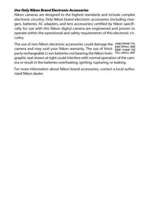 Page 18xvi
Use Only Nikon Brand Electronic Accessories
Nikon cameras are designed to the highest standards and include complex
electronic circuitry. Only Nikon brand electronic accessories (including char-
gers, batteries, AC adapters, and lens accessories) certified by Nikon specifi-
cally for use with this Nikon digital camera are engineered and proven to
operate within the operational and safety  requirements of this electronic cir-
cuitry.
The use of non-Nikon electronic accessories could damage the
camera...