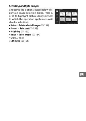 Page 173151
o
Selecting Multiple Images
Choosing the options listed below dis-
plays an image selection dialog. Press 4
or  2 to highlight pictures (only pictures
to which the operation applies are avail-
able for selection).
• Delete > Delete selected images  (0 134)
• Protect > Select/set ( 0152)
• D-Lighting  (0 153)
• Resize > Select images  (0 154)
• Crop  (0 155)
• Edit movie  (0 156) 