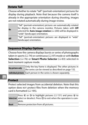Page 174152
o
Choose whether to rotate “tall” (portrait-orientation) pictures for
display during playback. Note that because the camera itself is
already in the appropriate orientation during shooting, images
are not rotated automatically during image review.
Choose how the camera displays bursts or series of photographs
taken in sports (074) or continuous ( 097) mode or with  Active
Selection  (0 76) or Smart Photo Selector  (0 83) selected in
best moment capture mode.
Protect selected images from accidental...