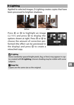 Page 175153
o
Applied to selected images, D-Lighting creates copies that have
been processed to brighten shadows.
Press 4 or 2  to highlight an image
( 0 151) and press  J to display the
options shown at right. Press  1 or  3 to
choose the amount of correction per-
formed (the effect can be previewed in
the display) and press  J to create a
retouched copy.
D-Lighting
Before After
DD-Lighting
Noise (randomly-spaced bright pixels, fog, or lines) may appear in cop-
ies created with  D-Lighting. Uneven shading may...