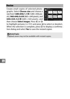 Page 176154
o
Create small copies of selected photo-
graphs. 
Select Choose size and choose a
size from 
1280×856; 1.1 M (1280 × 856 pix-
els), 
960×640; 0.6 M (960 × 640 pixels), and
640×424; 0.3 M (640 × 424 pixels), and
then choose 
Select images. Press  4 or 2
to highlight pictures ( 0151) and press 3  to select or deselect.
When the selection is complete, press  J to display a confirma-
tion dialog and select  Ye s to save the resized copies.
Resize
DResized Copies
Playback zoom may not be available with...