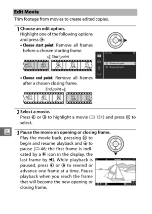 Page 178156
o
Trim footage from movies to create edited copies.
1Choose an edit option.
2Select a movie.
Press 4 or  2 to highlight a movie (0 151) and press J to
select.
3Pause the movie on opening or closing frame.
Edit Movie
Highlight one of the following options
and press  2:
• Choose start point : Remove all frames
before a chosen starting frame.
• Choose end point : Remove all frames
after a chosen closing frame.
Play the movie back, pressing  J to
begin and resume playback and  3 to
pause ( 046; the first...