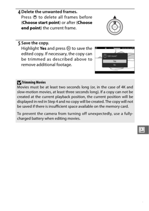 Page 179157
o
4Delete the unwanted frames.
Press 1 to delete all frames before
( Choose start point ) or after (Choose
end point ) the current frame.
5Save the copy.
Highlight Ye s and press  J to save the
edited copy. If necessary, the copy can
be trimmed as described above to
remove additional footage.
DTrimming Movies
Movies must be at least two seconds long (or, in the case of 4K and
slow-motion movies, at least three seconds long). If a copy can not be
created at the current playback position, the current...