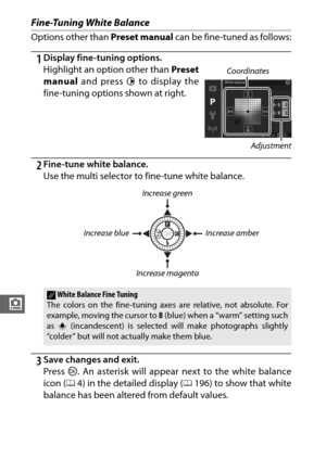 Page 190168
i
Fine-Tuning White Balance
Options other than Preset manual can be fine-tuned as follows:
1Display fine-tuning options.
Highlight an option other than Preset
manual and press  2 to display the
fine-tuning options shown at right.
2Fine-tune white balance.
Use the multi selector to fine-tune white balance.
3Save changes and exit.
Press  J. An asterisk will appear next to the white balance
icon ( 04) in the detailed display (0 196) to show that white
balance has been altered from default values....