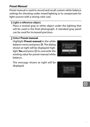 Page 191169
i
Preset Manual
Preset manual is used to record and recall custom white balance
settings for shooting under mixed lighting or to compensate for
light sources with a strong color cast.
1Light a reference object.
Place a neutral gray or white object under the lighting that
will be used in the final photograph. A standard gray panel
can be used for increased precision.
2Select Preset manual .
Highlight  Preset manual in the white
balance menu and press  2. The dialog
shown at right will be displayed;...