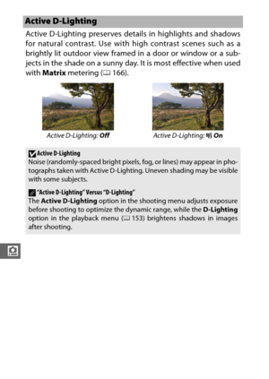 Page 200178
i
Active D-Lighting preserves details in highlights and shadows
for natural contrast. Use with high contrast scenes such as a
brightly lit outdoor view framed in a door or window or a sub-
jects in the shade on a sunny day. It is most effective when used
with Matrix  metering ( 0166).
Active D-Lighting
Active D-Lighting:  Off Active D-Lighting: Y  On
DActive D-Lighting
Noise (randomly-spaced bright pixels, fog, or lines) may appear in pho-
tographs taken with Active D-Lighti ng. Uneven shading may be...