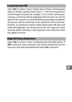 Page 201179
i
Select On to reduce “noise” (bright spots or fog) in photographs
taken at shutter speeds slower than 1 s. The time required to
record images increases by roughly 1.5 to 2 times. During pro-
cessing, a warning will be displayed and pictures can not be
taken (if the camera is turned off before processing is complete,
the picture will be saved but noise reduction will not be per-
formed). In continuous release mode, frame rates will slow and
while photographs are being processed, the capacity of the...