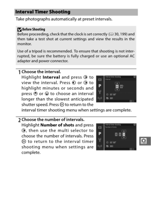 Page 203181
i
Take photographs automatically at preset intervals.
1Choose the interval.
Highlight Interval and press  2 to
view the interval. Press  4 or  2 to
highlight minutes or seconds and
press  1 or 3  to choose an interval
longer than the slowest anticipated
shutter speed. Press  J to return to the
interval timer shooting menu when settings are complete.
2Choose the number of intervals.
Highlight  Number of shots  and press
2 , then use the multi selector to
choose the number of intervals. Press
J  to...