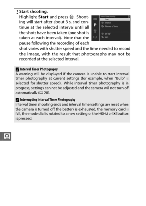 Page 204182
i
3Start shooting.
Highlight Start and press  J. Shoot-
ing will start after about 3 s, and con-
tinue at the selected interval until all
the shots have been taken (one shot is
taken at each interval).  Note that the
pause following the recording of each
shot varies with shutter speed and the time needed to record
the image, with the result that photographs may not be
recorded at the selected interval.
AInterval Timer Photography
A warning will be displayed if the camera is unable to start interval...