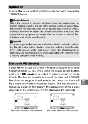 Page 205183
i
Choose On to use optical vibration reduction with compatible
1NIKKOR lenses.
Select  On to enable electronic vibration reduction in Motion
Snapshot mode ( 088), when using the movie-record button,
and when  HD movie is selected in advanced movie mode
( 0 49). This feature is available  even if the attached 1 NIKKOR
lens does not support vibration reduction. Note that there will
be a slight delay before recording begins. The area recorded is
shown by guides in the display; the appearance of the...