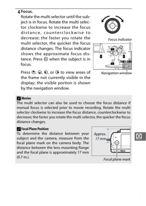 Page 209187
i
4Focus.
Rotate the multi selector until the sub-
ject is in focus. Rotate the multi selec-
tor clockwise to increase the focus
distance, counterclockwise to
decrease; the faster you rotate the
multi selector, the quicker the focus
distance changes. The focus indicator
shows the approximate focus dis-
tance. Press J when the subject is in
focus.
Press  1, 3 , 4 , or  2 to view areas of
the frame not currently visible in the
display; the visible portion is shown
by the navigation window.
AMovies
The...