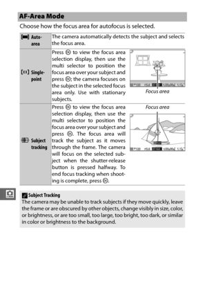 Page 210188
i
Choose how the focus area for autofocus is selected.
AF-Area Mode
eAuto-
areaThe camera automatically detects the subject and selects
the focus area.
cSingle-
pointPress 
J to view the focus area
selection display, then use the
multi selector to position the
focus area over your subject and
press  J; the camera focuses on
the subject in the selected focus
area only. Use with stationary
subjects. Focus area
9Subject 
trackingPress 
J to view the focus area
selection display, then use the
multi...