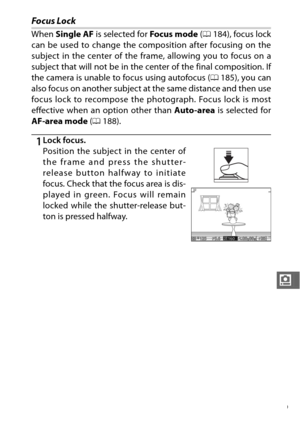 Page 211189
i
Focus Lock
When Single AF  is selected for  Focus mode (0 184), focus lock
can be used to change the composition after focusing on the
subject in the center of the fram e, allowing you to focus on a
subject that will not be in the center of the final composition. If
the camera is unable to focus using autofocus ( 0185), you can
also focus on another subject at the same distance and then use
focus lock to recompose the photograph. Focus lock is most
effective when an option other than  Auto-area is...