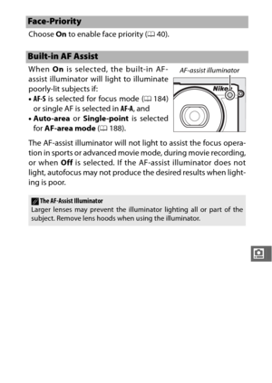 Page 213191
i
Choose On to enable face priority ( 040).
When  On is selected, the built-in AF-
assist illuminator will light to illuminate
poorly-lit subjects if:
• AF-S  is selected for focus mode ( 0184)
or single AF is selected in  AF-A, and
• Auto-area  or Single-point  is selected
for  AF-area mode  (0 188).
The AF-assist illuminator will not light to assist the focus opera-
tion in sports or advanced movie mode, during movie recording,
or when Off  is selected. If the AF-assist illuminator does not
light,...