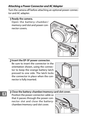 Page 226204
n
Attaching a Power Connector and AC Adapter
Turn the camera off before attaching an optional power connec-
tor and AC adapter.
1Ready the camera.
Open the battery-chamber/
memory card slot and power con-
nector covers.
2Insert the EP-5F power connector.
Be sure to insert the connector in the
orientation shown, using the connec-
tor to keep the orange battery latch
pressed to one side. The latch locks
the connector in place when the con-
nector is fully inserted.
3Close the battery-chamber/memory...