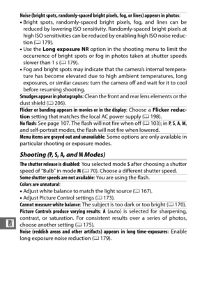 Page 238216
n
Shooting (P, S , A , and  M Modes)
Noise (bright spots, randomly-spaced bright  pixels, fog, or lines) appears in photos:
• Bright spots, randomly-spaced bright pixels, fog, and lines can be
reduced by lowering ISO sensitivity. Randomly-spaced bright pixels at
high ISO sensitivities can be reduced by enabling high ISO noise reduc-
tion ( 0179).
• Use the  Long exposure NR option in the shooting menu to limit the
occurrence of bright spots or fog in photos taken at shutter speeds
slower than 1 s (...