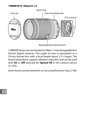 Page 254232
n
1 NIKKOR VR 10–100mm f/4–5.6
1 NIKKOR lenses are exclusively for Nikon 1 interchangeable lens
format digital cameras. The angle of view is equivalent to a
35 mm format lens with a focal length about 2.7× longer. The
lenses listed above support vibration reduction and can be used
with  On or  Off selected for  Optical VR in the camera menus
( 0 183).
Zoom lenses can be zoomed in or out using the zoom ring (040).
Retractable lens barrel button
Zoom ring
Lens cap Lens mounting mark
CPU contacts 