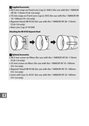 Page 256234
n
ASupplied Accessories
• 40.5 mm snap-on Front Lens Cap LC-N40.5 (for use with the 1 NIKKOR
VR 30–110mm f/3.8–5.6 only)
• 55 mm snap-on Front Lens Cap LC-N55 (for use with the 1 NIKKOR VR
10–100mm f/4–5.6 only)
• Bayonet Hood HB-N103 (for use with the 1 NIKKOR VR 30–110mm 
f/3.8–5.6 only)
• Rear Lens Cap LF-N1000
Attaching the HB-N103 Bayonet Hood
AOptional Accessories
• 40.5 mm screw-on filters (for use with the 1 NIKKOR VR 30–110mm 
f/3.8–5.6 only)
• 55 mm screw-on filters (for use with the 1...