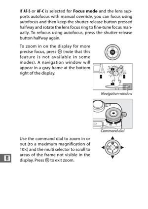 Page 258236
n
If AF-S  or AF-C  is selected for  Focus mode and the lens sup-
ports autofocus with manual override, you can focus using
autofocus and then keep the shutter-release button pressed
halfway and rotate the lens focus ring to fine-tune focus man-
ually. To refocus using autofocus, press the shutter-release
button halfway again.
To zoom in on the display for more
precise focus, press  J (note that this
feature is not available in some
modes). A navigation window will
appear in a gray frame at the...