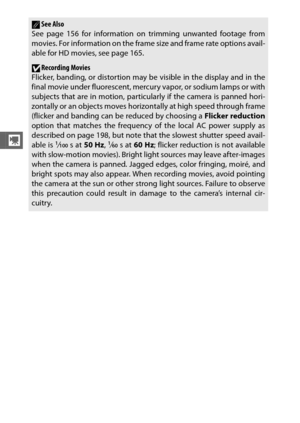 Page 7048
y
ASee Also
See page 156 for information on trimming unwanted footage from
movies. For information on the frame size and frame rate options avail-
able for HD movies, see page 165.
DRecording Movies
Flicker, banding, or distortion may be visible in the display and in the
final movie under fluorescent, mercury vapor, or sodium lamps or with
subjects that are in motion, particularly if the camera is panned hori-
zontally or an objects moves horizontally at high speed through frame
(flicker and banding...