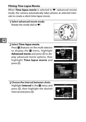 Page 7452
y
Filming Time-Lapse Movies
When Time-lapse movie  is selected in v (advanced movie)
mode, the camera automatically takes photos at selected inter-
vals to create a silent time-lapse movie.
1Select advanced movie mode.
2Select  Time-lapse movie .
3Choose the interval between shots. Rotate the mode dial to  v.
Press  & (feature) on the multi selector
to display the  & menu. Highlight
Advanced movie  and press J to dis-
play advanced movie options, then
highlight  Time -lapse movie  and
press  J....