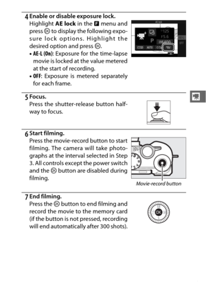 Page 7553
y
4Enable or disable exposure lock.
5Focus.
6Start filming.
7End filming. Highlight AE lock in the & menu and
press  J to display the following expo-
sure lock options. Highlight the
desired option and press  J.
• AE-L (On) : Exposure for the time-lapse
movie is locked at the value metered
at the start of recording.
• OFF : Exposure is metered separately
for each frame.
Press the shutter-re lease button half-
way to focus.
Press the movie-record button to start
filming. The camera will take photo-...