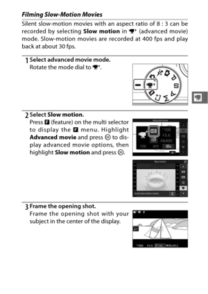 Page 7755
y
Filming Slow-Motion Movies
Silent slow-motion movies with an aspect ratio of 8 : 3 can be
recorded by selecting Slow motion in v (advanced movie)
mode. Slow-motion movies are recorded at 400 fps and play
back at about 30 fps.
1Select advanced movie mode.
2Select  Slow motion .
3Frame the opening shot. Rotate the mode dial to  v.
Press  & (feature) on the multi selector
to display the  & menu. Highlight
Advanced movie  and press J to dis-
play advanced movie options, then
highlight  Slow motion  and...