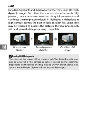 Page 8462
R
HDR
Details in highlights and shadows are preserved using HDR (high
dynamic range). Each time the shutter-release button is fully
pressed, the camera takes two shots in quick succession and
combines them to preserve details in highlights and shadows in
high-contrast scenes; the built-in  flash does not fire. Some time
may be required to process the pictures; the final photograph
will be displayed when processing is complete.
+
First exposure 
(darker)  Second exposure 
(brighter) Combined HDR...