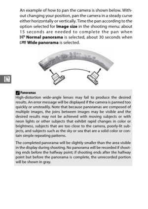 Page 8664
R
An example of how to pan the camera is shown below. With-
out changing your position, pan the camera in a steady curve
either horizontally or vertically. Time the pan according to the
option selected for Image size in the shooting menu: about
15 seconds are needed to complete the pan when
A Normal panorama  is selected, about 30 seconds when
B Wide panorama  is selected.
APanoramas
High-distortion wide-angle lenses may fail to produce the desired
results. An error message will be displayed if the...