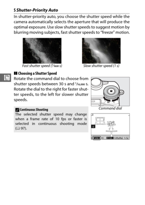 Page 9068
R
SShutter-Priority Auto
In shutter-priority auto, you choose the shutter speed while the
camera automatically selects the  aperture that will produce the
optimal exposure. Use slow shutter speeds to suggest motion by
blurring moving subjects, fast sh utter speeds to “freeze” motion.
❚❚ Choosing a Shutter Speed
Rotate the command dial to choose from
shutter speeds between 30 s and 
1/16,000 s.
Rotate the dial to the right for faster shut-
ter speeds, to the left for slower shutter
speeds.
Fast shutter...