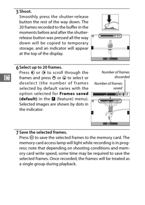 Page 10078
R
5Shoot.
6Select up to 20 frames.
7Save the selected frames.
Press J to save the selected frames to the memory card. The
memory card access lamp will light while recording is in prog-
ress; note that depending on shooting conditions and mem-
ory card write speed, some time may be required to save the
selected frames. Once recorded, the frames will be treated as
a single group during playback. Smoothly press the shutter-release
button the rest of the way down. The
20 frames recorded to the buffer in...