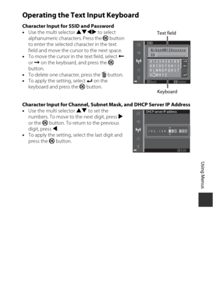Page 139109
Using Menus
Operating the Text Input Keyboard
Character Input for SSID and Password
•Use the multi selector  HIJK to select 
alphanumeric characters. Press the  k button 
to enter the selected character in the text 
field and move the cursor to the next space.
• To move the cursor in the text field, select N  
or  O  on the keyboard, and press the  k 
button.
• To delete one character, press the  l button.
• To apply the setting, select  P on the 
keyboard and press the  k button.
Character Input for...