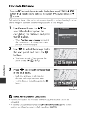 Page 142112
Using Menus
Calculate Distance
Calculate the linear distance from the current position to the shooting location 
of the image or between the shooting locations of two images.
1Use the multi selector HI to 
select the desired option for 
calculating the distance, and press 
the  k button.
•When  Position now image  is selected, 
the camera starts calculating the current 
position. Proceed to step 3.
2Use  JK  to select the image that is 
the start point, and press the  k 
button.
• To adjust the...