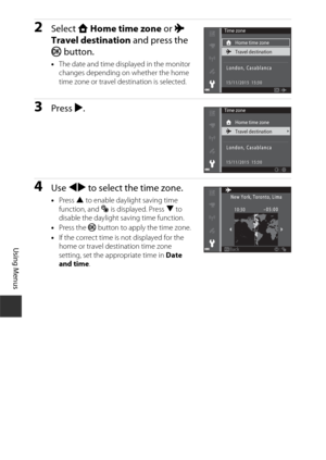 Page 150120
Using Menus
2Select w Home time zone  or x 
Travel destination  and press the 
k  button.
•The date and time displayed in the monitor 
changes depending on whether the home 
time zone or travel destination is selected.
3Press  K.
4Use  JK  to select the time zone.
•Press  H to enable daylight saving time 
function, and  W is displayed. Press  I to 
disable the daylight saving time function.
• Press the  k button to apply the time zone.
• If the correct time is not displayed for the 
home or travel...