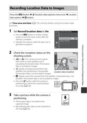 Page 163133
Using Location Data Functions/Displaying Maps
Set Time zone and date  (A119) correctly before using the location data 
functions.
1Set  Record location data  to On.
•Press the  d button or shutter-release 
button to exit the menu screen after the 
setting is complete.
• Operate the camera under the open sky to 
get better reception.
2Check the reception status on the 
shooting screen.
•n  or o : The camera receives signals 
from three or more satellites and is 
calculating the location data. The...