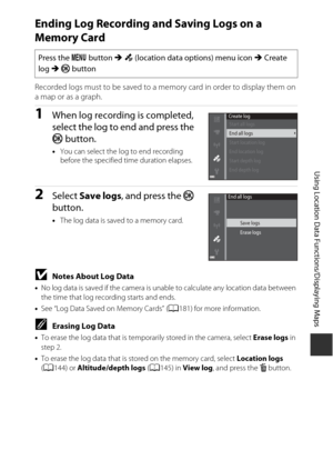 Page 173143
Using Location Data Functions/Displaying Maps
Ending Log Recording and Saving Logs on a 
Memory Card
Recorded logs must to be saved to a memory card in order to display them on 
a map or as a graph.
1When log recording is completed, 
select the log to end and press the 
k button.
•You can select the log to end recording 
before the specified time duration elapses.
2Select  Save logs , and press the  k 
button.
• The log data is saved to a memory card.
BNotes About Log Data
•No log data is saved if...