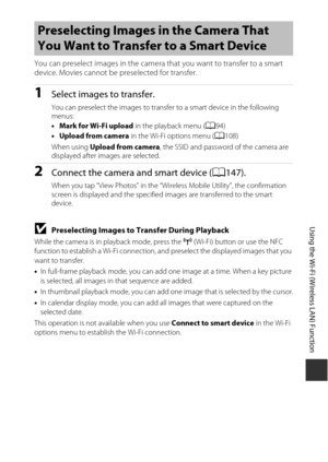 Page 179149
Using the Wi-Fi (Wireless LAN) Function
You can preselect images in the camera that you want to transfer to a smart 
device. Movies cannot be preselected for transfer.
1Select images to transfer.
You can preselect the images to transfer to a smart device in the following 
menus:
• Mark for Wi-Fi upload  in the playback menu (A94)
• Upload from camera  in the Wi-Fi options menu ( A108) 
When using Upload from camera , the SSID and password of the camera are 
displayed after images are selected....