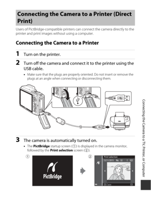 Page 183153
Connecting the Camera to a TV, Printer, or Computer
Users of PictBridge-compatible printers can connect the camera directly to the 
printer and print images without using a computer.
Connecting the Camera to a Printer
1Turn on the printer.
2Turn off the camera and connect it to the printer using the 
USB cable.
• Make sure that the plugs are properly oriented. Do not insert or remove the 
plugs at an angle when connecting or disconnecting them.
3The camera is automatically turned on.
•The  PictBridge...