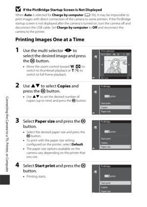 Page 184154
Connecting the Camera to a TV, Printer, or Computer
BIf the PictBridge Startup Screen Is Not Displayed
When Auto is selected for  Charge by computer  (A 130), it may be impossible to 
print images with direct connection of the ca mera to some printers. If the PictBridge 
startup screen is not displayed after the camera is turned on, turn the camera off and 
disconnect the USB cable. Set Charge by computer  to Off  and reconnect the 
camera to the printer.
Printing Images One at a Time
1Use the multi...