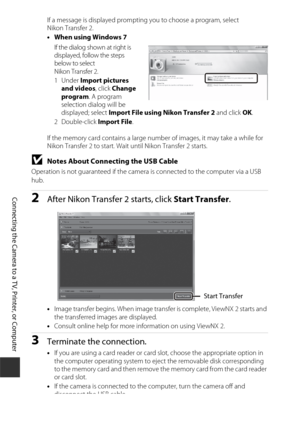 Page 188158
Connecting the Camera to a TV, Printer, or Computer
If a message is displayed prompting you to choose a program, select 
Nikon Transfer 2.
•When using Windows 7
If the dialog shown at right is 
displayed, follow the steps 
below to select 
Nikon Transfer 2.
1Under  Import pictures 
and videos , click Change 
program . A program 
selection dialog will be 
displayed; select Import File using Nikon Transfer 2  and click OK.
2Double-click  Import File.
If the memory card contains a large number of...