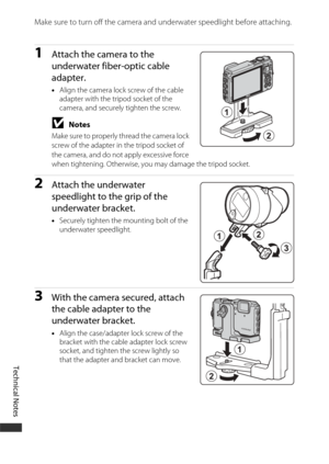 Page 214Technical Notes
184
Make sure to turn off the camera and underwater speedlight before attaching.
1Attach the camera to the 
underwater fiber-optic cable 
adapter.
•Align the camera lock screw of the cable 
adapter with the tripod socket of the 
camera, and securely tighten the screw.
BNotes
Make sure to properly thread the camera lock 
screw of the adapter in the tripod socket of 
the camera, and do not apply excessive force 
when tightening. Otherwise, you may damage the tripod socket.
2Attach the...