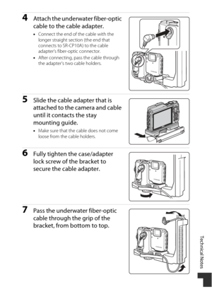 Page 215Technical Notes
185
4Attach the underwater fiber-optic 
cable to the cable adapter.
•Connect the end of the cable with the 
longer straight section (the end that 
connects to SR-CP10A) to the cable 
adapter’s fiber-optic connector.
• After connecting, pass the cable through 
the adapter’s two cable holders.
5Slide the cable adapter that is 
attached to the camera and cable 
until it contacts the stay 
mounting guide.
•Make sure that the cable does not come 
loose from the cable holders.
6Fully tighten...