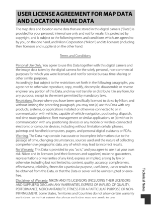 Page 217Technical Notes
187
The map data and location name data that are stored in this digital camera (“Data”) is 
provided for your personal, internal use only and not for resale. It is protected by 
copyright, and is subject to the following terms and conditions which are agreed to 
by you, on the one hand, and Nikon Corporation (“Nikon”) and its licensors (including 
their licensors and suppliers) on the other hand.
Terms and Conditions
Personal Use Only. You agree to use this Data together with this digital...