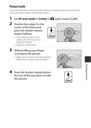 Page 8555
Shooting Features
Focus Lock
Focus lock shooting is recommended when the camera does not activate the 
focus area that contains the desired subject.
1Set AF area mode  to Center in A (auto) mode (A88).
2Position the subject in the 
center of the frame and 
press the shutter-release 
button halfway.
•The camera focuses on the 
subject and the focus area is 
displayed in green.
• Exposure is also locked.
3Without lifting your finger, 
recompose the picture.
•Make sure to maintain the same distance...