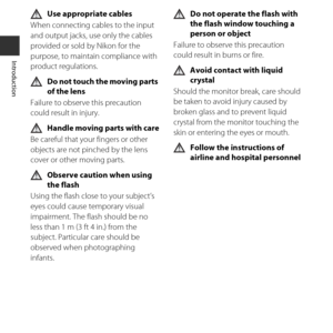 Page 12x
Introduction
Use appropriate cables
When connecting cables to the input 
and output jacks, use only the cables 
provided or sold by Nikon for the 
purpose, to maintain compliance with 
product regulations.
Do not touch the moving parts 
of the lens
Failure to observe this precaution 
could result in injury.
Handle moving parts with care
Be careful that your fingers or other 
objects are not pinched by the lens 
cover or other moving parts.
Observe caution when using 
the flash
Using the flash close to...