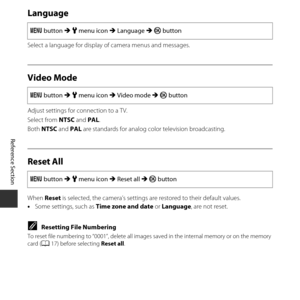 Page 116E66
Reference Section
Language
Select a language for display  of camera menus and messages.
Video Mode
Adjust settings for connection to a TV.
Select from NTSC and PAL.
Both NTSC and  PAL are standards for analog color television broadcasting.
Reset All
When  Reset is selected, the camera’s settings are restored to their default values.
• Some settings, such as  Time zone and date or Language , are not reset.
CResetting File Numbering
To reset file numbering to “0001”, delete all images  saved in the...