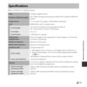 Page 137F15
Technical Notes and Index
Nikon COOLPIX L32 Digital Camera
Specifications
Type
Compact digital camera
Number of effective pixels20.1 million (Image processing may reduce the number of effective 
pixels.)
Image sensor1/2.3-in. type CCD; approx. 20.48 million total pixels
Lens
NIKKOR lens with 5× optical zoom
Focal length4.6–23.0 mm (angle of view
 equivalent to that of 
26–130 mm lens in 35mm [135] format)
f/-number f/3.2–6.5
Construction6 elements in 5 groups
Digital zoom 
magnification Up to 4×...