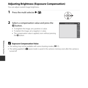 Page 66E16
Reference Section
Adjusting Brightness (E xposure Compensation)
You can adjust overall image brightness.
1Press the multi selector K (o ).
2Select a compensation value and press the 
k button.
•To brighten the image, set a positive (+) value.
• To darken the image, set a negative (–) value.
• The compensation value is applied, even without pressing 
the  k button.
CExposure Compensation Value
•The setting may not be available with some shooting modes ( E17).
• The setting applied in  A (auto) mode is...