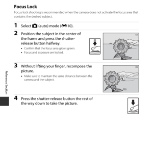 Page 72E22
Reference Section
Focus Lock
Focus lock shooting is recommended when the camera does not activate the focus area that 
contains the desired subject.
1Select  A (auto) mode ( E10).
2Position the subject in the center of 
the frame and press the shutter-
release button halfway.
•Confirm that the focus area glows green.
• Focus and exposure are locked.
3Without lifting your finger, recompose the 
picture.
•Make sure to maintain the same distance between the 
camera and the subject.
4Press the...